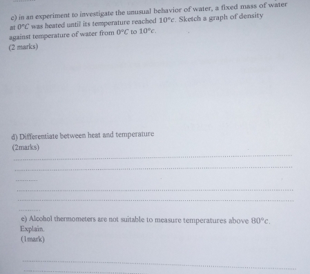 in an experiment to investigate the unusual behavior of water, a fixed mass of water 
at 0°C was heated until its temperature reached 10°c. Sketch a graph of density 
against temperature of water from 0°C to 10°c. 
(2 marks) 
d) Differentiate between heat and temperature 
_ 
(2marks) 
_ 
_ 
_ 
_ 
_ 
e) Alcohol thermometers are not suitable to measure temperatures above 80°c. 
Explain. 
(1mark) 
_ 
_