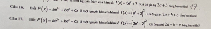 là một nguyễn hàm của hàm số f(x)=5e^x+7. Khi đó giá trị 2a+b bảng bao nhiêu? 
Câu 16. Biết F(x)=ae^(2x)+be^x+cx là một nguyên hàm của hàm số f(x)=(e^x+3)^2. Khi đó giá trị 2a+b+c bảng bao nhiêu? 
Câu 17. Biết F(x)=ae^(2x)+be^x+cx là một nguyên hàm của hàm số f(x)=(3e^x-2)^2. Khi đó giá trị 2a+b+c bảng bao nhiêu?