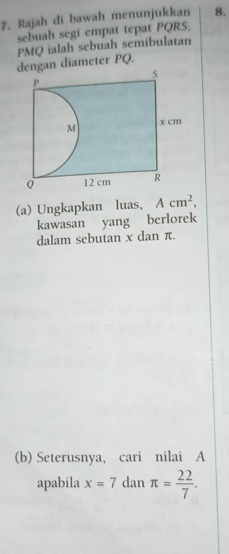 Rajah di bawah menunjukkan 8. 
sebuah segi empat tepat PQRS.
PMQ ialah sebuah semibulatan 
gan diameter PQ. 
(a) Ungkapkan luas, Acm^2, 
kawasan yang berlorek 
dalam sebutan x dan π. 
(b) Seterusnya, cari nilai A
apabila x=7 dan π = 22/7 .