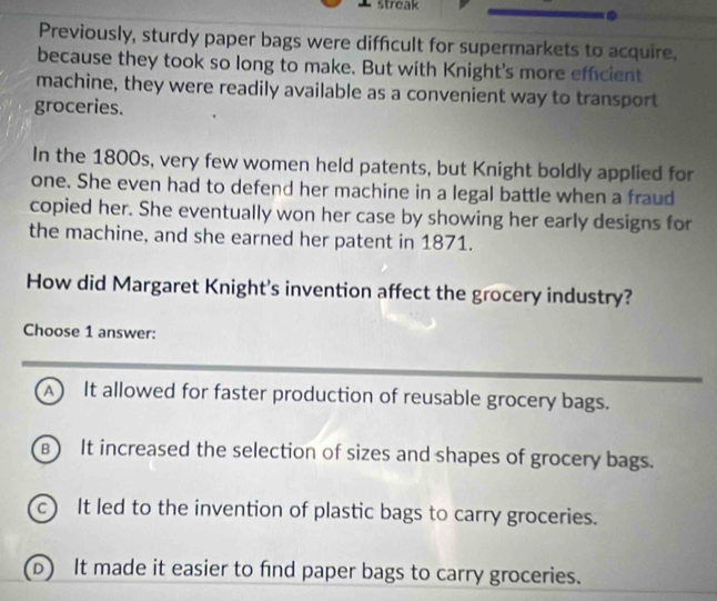 streak
Previously, sturdy paper bags were difficult for supermarkets to acquire.
because they took so long to make. But with Knight's more effcient
machine, they were readily available as a convenient way to transport
groceries.
In the 1800s, very few women held patents, but Knight boldly applied for
one. She even had to defend her machine in a legal battle when a fraud
copied her. She eventually won her case by showing her early designs for
the machine, and she earned her patent in 1871.
How did Margaret Knight's invention affect the grocery industry?
Choose 1 answer:
A It allowed for faster production of reusable grocery bags.
B) It increased the selection of sizes and shapes of grocery bags.
c It led to the invention of plastic bags to carry groceries.
It made it easier to find paper bags to carry groceries.