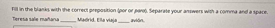 Fill in the blanks with the correct preposition (por or pαrα). Separate your answers with a comma and a space. 
Teresa sale mañana _Madrid. Ella viaja _avión.