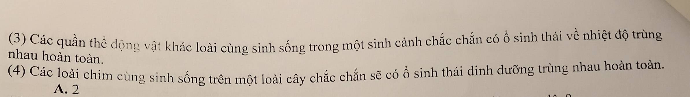 (3) Các quần thể dộng vật khác loài cùng sinh sống trong một sinh cảnh chắc chắn có ổ sinh thái về nhiệt độ trùng
nhau hoàn toàn.
(4) Các loài chim cùng sinh sống trên một loài cây chắc chắn sẽ có ổ sinh thái dinh dưỡng trùng nhau hoàn toàn.
A. 2