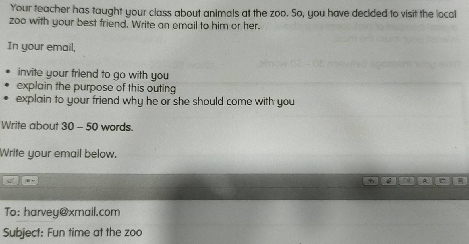 Your teacher has taught your class about animals at the zoo. So, you have decided to visit the local 
zoo with your best friend. Write an email to him or her. 
In your email, 
invite your friend to go with you 
explain the purpose of this outing 
explain to your friend why he or she should come with you 
Write about 30-50 words. 
Write your email below. 
A * 
To: harvey@xmail.com 
Subject: Fun time at the zoo