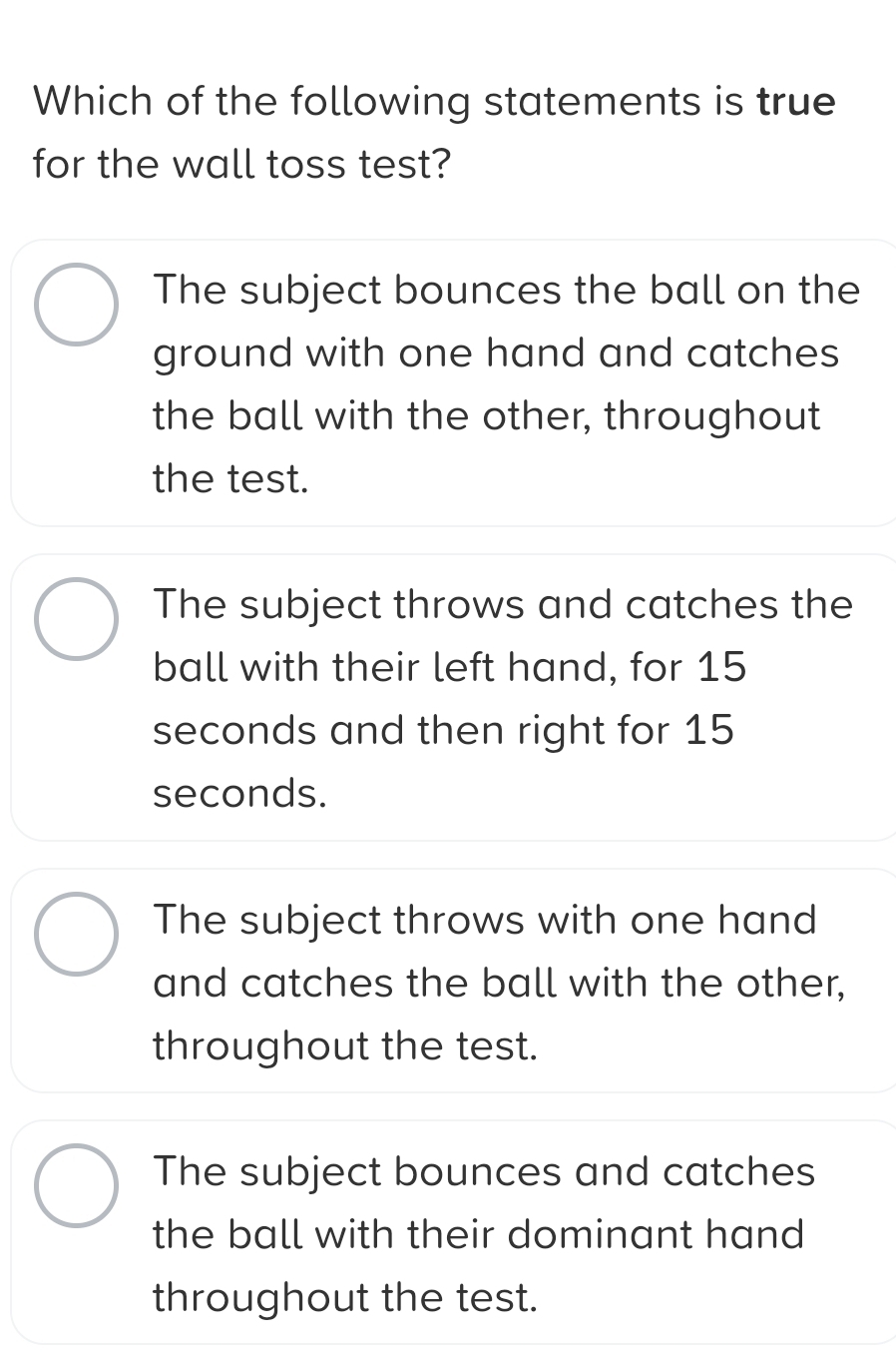 Which of the following statements is true
for the wall toss test?
The subject bounces the ball on the
ground with one hand and catches
the ball with the other, throughout
the test.
The subject throws and catches the
ball with their left hand, for 15
seconds and then right for 15
seconds.
The subject throws with one hand
and catches the ball with the other,
throughout the test.
The subject bounces and catches
the ball with their dominant hand 
throughout the test.