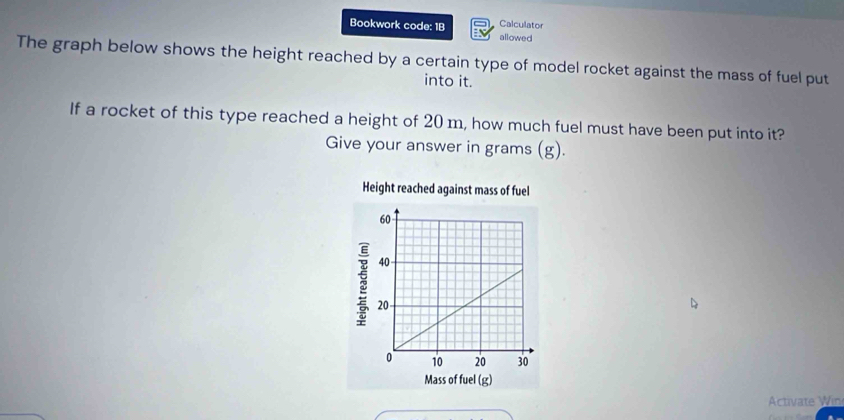 Bookwork code: 1B allowed Calculator 
The graph below shows the height reached by a certain type of model rocket against the mass of fuel put 
into it. 
If a rocket of this type reached a height of 20 m, how much fuel must have been put into it? 
Give your answer in grams (g). 
Activate Win