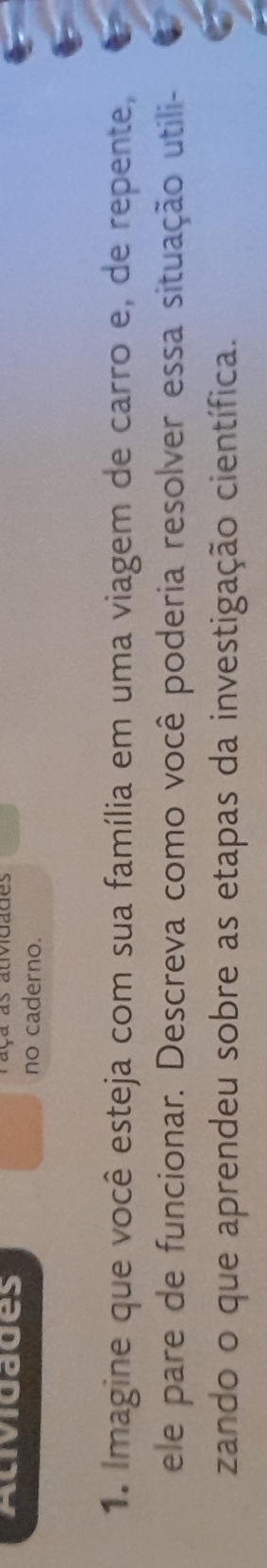 Acividades raça as auvidades 
no caderno. 
1. Imagine que você esteja com sua família em uma viagem de carro e, de repente, 
ele pare de funcionar. Descreva como você poderia resolver essa situação utili- 
zando o que aprendeu sobre as etapas da investigação científica.