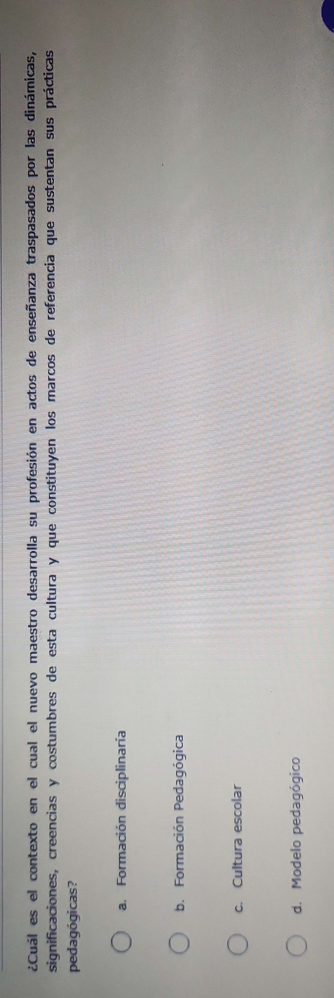¿Cuál es el contexto en el cual el nuevo maestro desarrolla su profesión en actos de enseñanza traspasados por las dinámicas,
significaciones, creencias y costumbres de esta cultura y que constituyen los marcos de referencia que sustentan sus prácticas
pedagógicas?
a. Formación disciplinaría
b. Formación Pedagógica
c. Cultura escolar
d. Modelo pedagógico