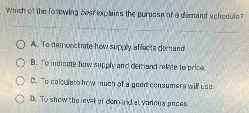 Which of the following best explains the purpose of a demand schedule?
A. To demonstrate how supply affects demand.
B. To indicate how supply and demand relate to price.
C. To calculate how much of a good consumers will use.
D. To show the level of demand at various prices.