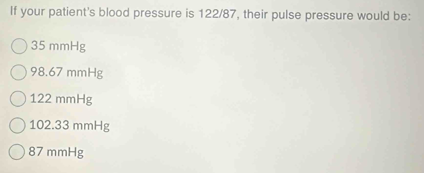 If your patient's blood pressure is 122/87, their pulse pressure would be:
35 mmHg
98.67 mmHg
122 mmHg
102.33 mmHg
87 mmHg