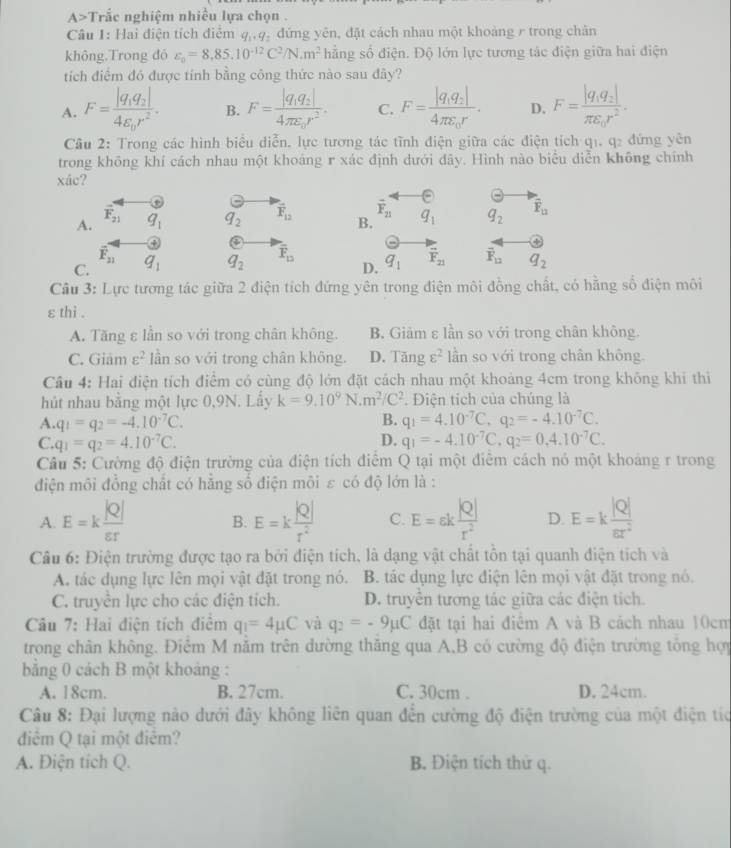 A>T roverline 2 le nghiệm nhiều lựa chọn .
Câu 1: Hai điện tích điễm q,,q, đứng yên, đặt cách nhau một khoảng r trong chân
không.Trong đó varepsilon _0=8,85.10^(-12)C^2/N.m^2 hằng số điện. Độ lớn lực tương tác điện giữa hai điện
tích điểm đó được tính bằng công thức nào sau đây?
A. F=frac |q_1q_2|4varepsilon _0r^2. B. F=frac |q_1q_2|4π varepsilon _0r^2. C. F=frac |q_1q_2|4π varepsilon _0r. D. F=frac |q_1q_2|π varepsilon _0r^2.
Cầu 2: Trong các hình biểu diễn, lực tương tác tĩnh điện giữa các điện tích q1, q2 đứng yên
trong không khí cách nhau một khoáng r xác định dưới đây. Hình nào biểu diễn không chính
xác?
odot
vector F_21
A. overline F_21 q_1 q_2 vector F_12 B. q_1 q_2 overline F_12
a
overline F_21
C. q_1 q_2 overline F_12 q_1 overline F_21 vector F_12 q_2
D.
Câu 3: Lực tương tác giữa 2 điện tích đứng yên trong điện môi đồng chất, có hằng số điện môi
ε thì .
A. Tăng ε lần so với trong chân không. B. Giảm ε lần so với trong chân không.
C. Giâm varepsilon^2 lần so với trong chân không. D. Tăng varepsilon^2 lần so với trong chân không.
Câu 4: Hai điện tích điểm có cùng độ lớn đặt cách nhau một khoảng 4cm trong không khi thì
hút nhau bằng một lực 0,9N. Lấy k=9.10^9N· m^2/C^2. Điện tích của chúng là
A. q_1=q_2=-4.10^(-7)C. B. q_1=4.10^(-7)C,q_2=-4.10^(-7)C.
D.
C. q_1=q_2=4.10^(-7)C. q_1=-4.10^(-7)C,q_2=0,4.10^(-7)C.
Câu 5: Cường độ điện trường của điện tích điểm Q tại một điễm cách nó một khoảng r trong
điện môi đồng chất có hằng số điện môi ε có độ lớn là :
A. E=k |Q|/varepsilon r  B. E=k |Q|/r^2  C. E=varepsilon k |Q|/r^2  D. E=k |Q|/varepsilon r^2 
Câu 6: Điện trường được tạo ra bởi điện tích, là dạng vật chất tồn tại quanh điện tích và
A. tác dụng lực lên mọi vật đặt trong nó. B. tác dụng lực điện lên mọi vật đặt trong nó.
C. truyền lực cho các điện tích. D. truyền tương tác giữa các điện tích.
Câu 7: Hai điện tích điệm q_1=4mu C và q_2=-9mu C đặt tại hai điêm A và B cách nhau 10cm
trong chân không. Điểm M nằm trên dường thăng qua A,B có cường độ điện trường tổng hợp
bằng 0 cách B một khoảng :
A. 18cm. B. 27cm. C. 30cm . D. 24cm.
Câu 8: Đại lượng nào dưới đây không liên quan đến cường độ điện trường của một điện tíc
điểm Q tại một điểm?
A. Điện tích Q. B. Điện tích thử q.