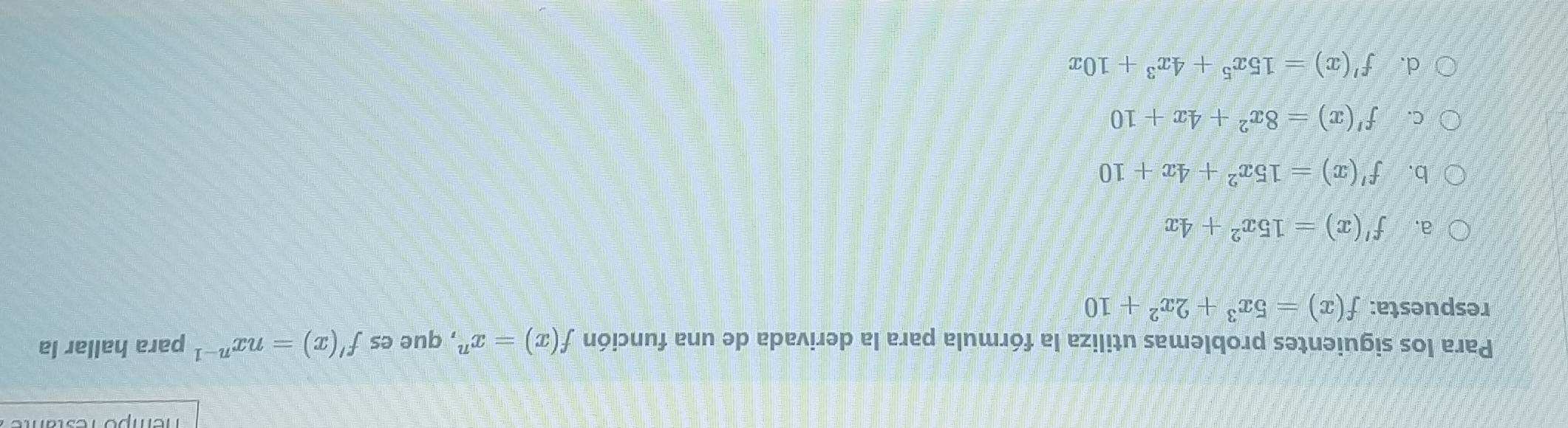 empó resta
Para los siguientes problemas utiliza la fórmula para la derivada de una función f(x)=x^n , que es f'(x)=nx^(n-1) para hallar la
respuesta: f(x)=5x^3+2x^2+10
a. f'(x)=15x^2+4x
b. f'(x)=15x^2+4x+10
C. f'(x)=8x^2+4x+10
d. f'(x)=15x^5+4x^3+10x