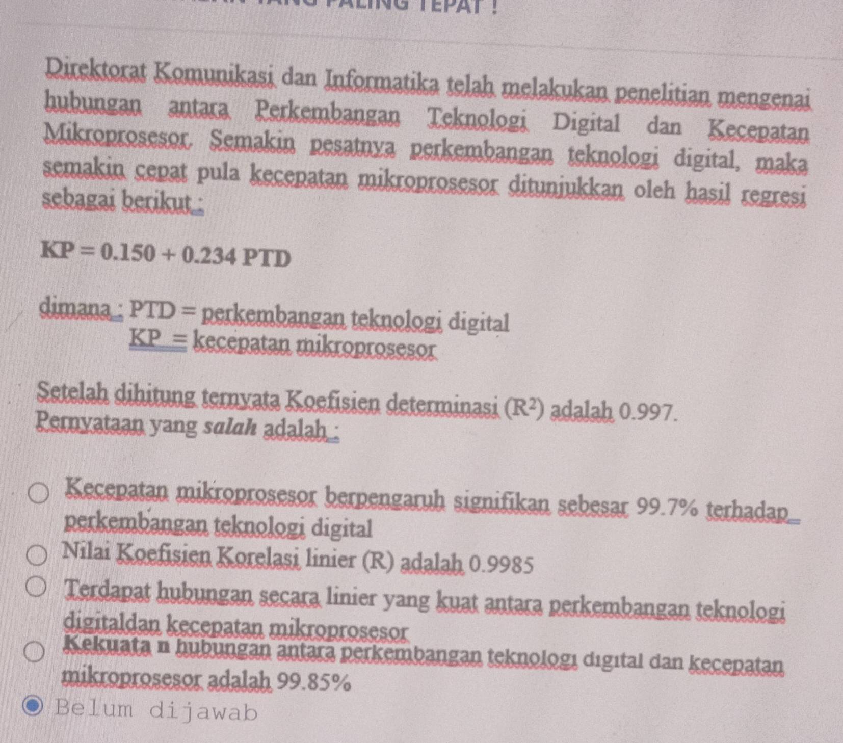 TEPAT !
Direktorat Komunikasi dan Informatika telah melakukan penelitian mengenai
hubungan antara Perkembangan Teknologi Digital dan Kecepatan
Mikroprosesor. Semakin pesatnya perkembangan teknologi digital, maka
semakin cepat pula kecepatan mikroprosesor ditunjukkan oleh hasil regresi
sebagai berikut .
KP=0.150+0.234PTD
dimana : PTD= perkembangan teknologi digital
_ KP= kecepatan mikroprosesor
Setelah dihitung ternyata Koefisien determinasi (R^2) adalah 0.997.
Pernyataan yang salah adalh .
Kecepatan mikroprosesor berpengaruh signifikan sebesar 99.7% terhadap
perkembangan teknologi digital
Nilai Koefisien Korelasi linier (R) adalah 0.9985
Terdapat hubungan secara linier yang kuat antara perkembangan teknologi
digitaldan kecepatan mikroprosesor
Kekuata n hubungan antara perkembangan teknologı digıtal dan kecepatan
mikroprosesor adalah 99.85%
Belum dijawab