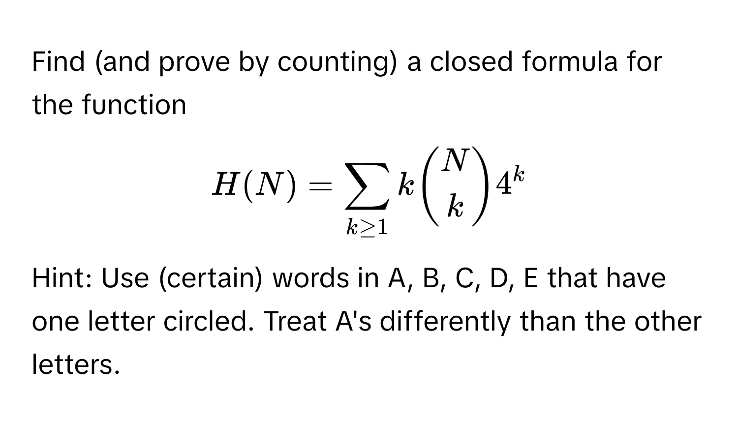 Find (and prove by counting) a closed formula for the function 
$H(N) = sum_k ≥ 1 k binomNk 4^k$. 
Hint: Use (certain) words in A, B, C, D, E that have one letter circled. Treat A's differently than the other letters.