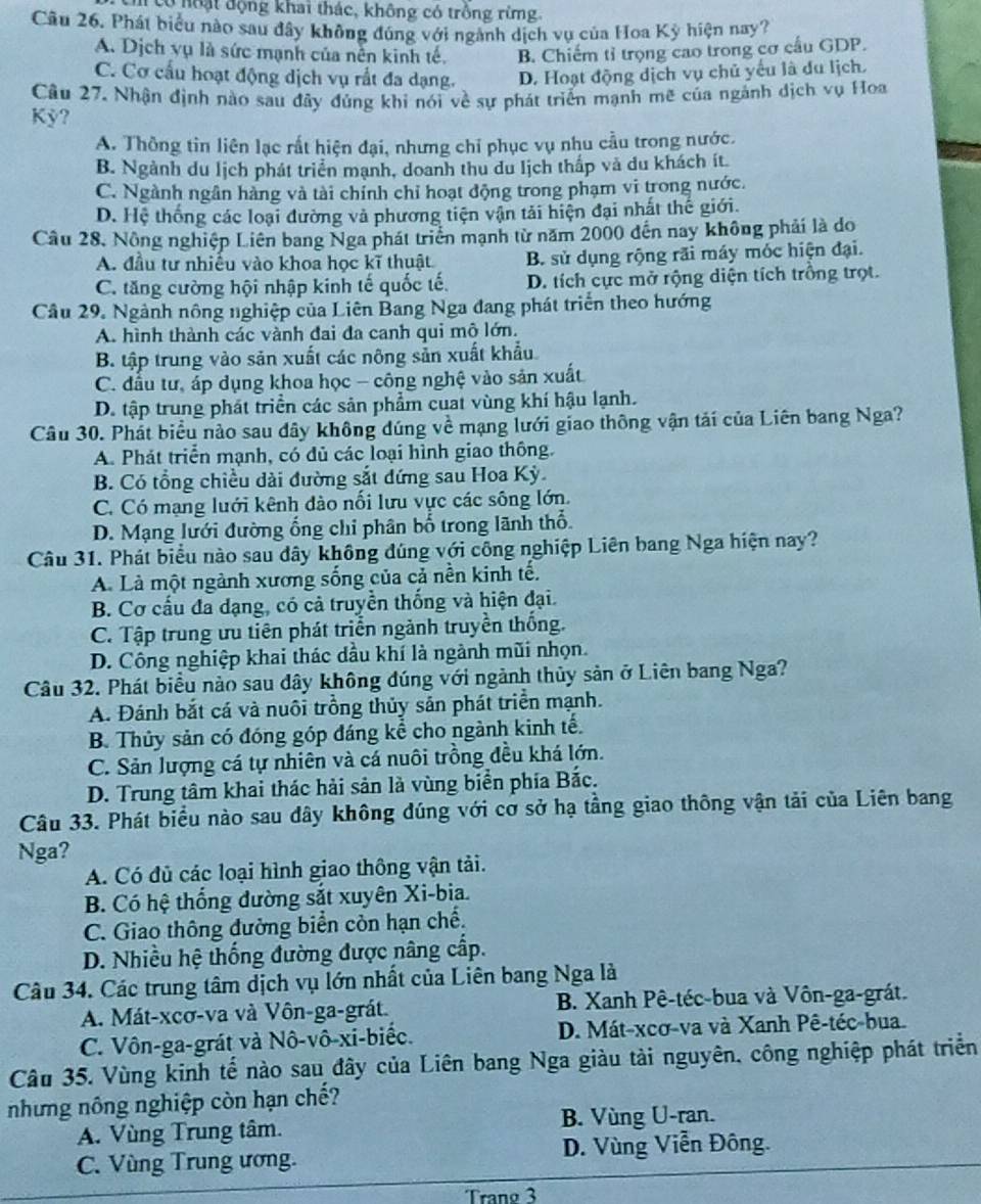 có noạt động khai thác, không có trồng rừng
Câu 26. Phát biểu nào sau đây không đúng với ngành dịch vụ của Hoa Kỳ hiện nay?
A. Dịch vụ là sức mạnh của nễn kinh tế. B. Chiếm tỉ trọng cao trong cơ cầu GDP.
C. Cơ cấu hoạt động dịch vụ rất đa dạng. D. Hoạt động dịch vụ chủ yếu là du lịch.
Câu 27. Nhận định nào sau đây đủng khi nói về sự phát triển mạnh mẽ của ngánh dịch vụ Hoa
Kỳ?
A. Thông tin liên lạc rất hiện đại, nhưng chỉ phục vụ nhu cầu trong nước.
B. Ngành du lịch phát triển mạnh, doanh thu du lịch thấp và du khách ít
C. Ngành ngân hàng và tài chính chỉ hoạt động trong phạm vi trong nước.
D. Hệ thống các loại đường và phương tiện vận tải hiện đại nhất thế giới.
Câu 28, Nông nghiệp Liên bang Nga phát triển mạnh từ năm 2000 đến nay không phải là do
A. đầu tư nhiều vào khoa học kĩ thuật B. sử dụng rộng rãi máy móc hiện đại.
C. tăng cường hội nhập kinh tế quốc tế. D. tích cực mở rộng diện tích trồng trọt.
Câu 29. Ngành nông nghiệp của Liên Bang Nga đang phát triển theo hướng
A. hình thành các vành đai đa canh qui mô lớn.
B. tập trung vào sản xuất các nông sản xuất khẩu
C. đấu tư, áp dụng khoa học - công nghệ vào sản xuất
D. tập trung phát triền các sản phẩm cuat vùng khí hậu lạnh.
Câu 30. Phát biểu nào sau dây không dúng về mạng lưới giao thông vận tải của Liên bang Nga?
A. Phát triển mạnh, có dủ các loại hình giao thông.
B. Có tổng chiều dài đường sắt đứng sau Hoa Kỳ.
C. Có mạng luới kênh đào nổi lưu vực các sông lớn.
D. Mạng lưới đường ổng chỉ phân bố trong lãnh thổ
Câu 31. Phát biểu nào sau dây không đúng với công nghiệp Liên bang Nga hiện nay?
A. Là một ngành xương sống của cả nền kinh tế.
B. Cơ cấu đa dạng, có cả truyền thống và hiện đại.
C. Tập trung ưu tiên phát triển ngành truyền thống.
D. Công nghiệp khai thác dầu khí là ngành mũi nhọn.
Câu 32. Phát biểu nào sau dây không đúng với ngành thủy sản ở Liên bang Nga?
A. Đánh bắt cá và nuôi trồng thủy sản phát triển mạnh.
B. Thủy sản có đóng góp đáng kể cho ngành kinh tế.
C. Sản lượng cá tự nhiên và cá nuôi trồng đều khá lớn.
D. Trung tâm khai thác hải sản là vùng biển phía Bắc.
Câu 33. Phát biểu nào sau dây không đúng với cơ sở hạ tầng giao thông vận tải của Liên bang
Nga?
A. Có đủ các loại hình giao thông vận tải.
B. Có hệ thống đường sắt xuyên Xi-bia.
C. Giao thông đường biển còn hạn chế.
D. Nhiều hệ thống đường được nâng cấp.
Câu 34. Các trung tâm dịch vụ lớn nhất của Liên bang Nga là
A. Mát-xcơ-va và Vôn-ga-grát.  B. Xanh Pê-téc-bua và Vôn-ga-grát.
C. Vôn-ga-grát và Nô-vô-xi-biếc. D. Mát-xcơ-va và Xanh Pê-téc-bua.
Câu 35. Vùng kinh tế nào sau đây của Liên bang Nga giàu tài nguyên, công nghiệp phát triển
những nông nghiệp còn hạn chế?
A. Vùng Trung tâm. B. Vùng U-ran.
C. Vùng Trung ương. D. Vùng Viễn Đông.
Tranø 3