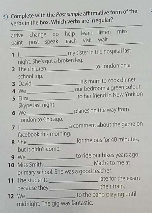 Complete with the Past simple affirmative form of the
verbs in the box. Which verbs are irregular?
arrive change go help learn listen miss
paint post speak teach visit wait
1 |_ my sister in the hospital last
night. She’s got a broken leg.
2 The children _to London on a
school trip.
3 David_ his mum to cook dinner.
4 We _our bedroom a green colour.
5 Eliza_ to her friend in New York on
Skype last night.
6 We_ planes on the way from
London to Chicago.
7 1_ a comment about the game on
facebook this morning.
8 She _for the bus for 40 minutes,
but it didn't come.
9 We_ to ride our bikes years ago.
10 Miss Smith _Maths to me at
primary school. She was a good teacher.
11 The students _late for the exam
because they _their train.
12 We _to the band playing until
midnight. The gig was fantastic.