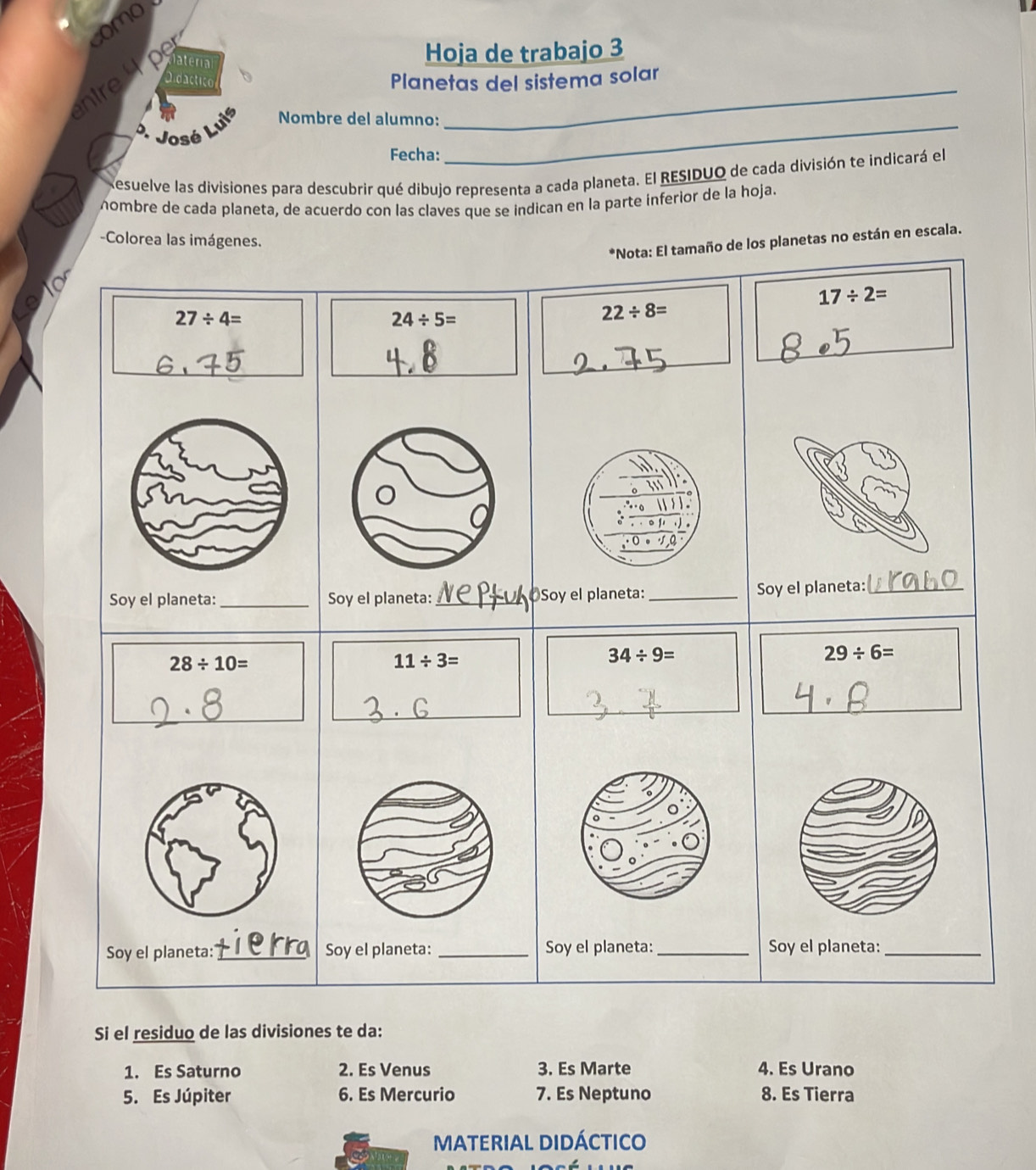 como
Didactico Planetas del sistema solar
ntre    p laterial
Hoja de trabajo 3
D. José Luis Nombre del alumno:_
_
Fecha:
Resuelve las divisiones para descubrir qué dibujo representa a cada planeta. El RESIDUO de cada división te indicará el
nombre de cada planeta, de acuerdo con las claves que se indican en la parte inferior de la hoja.
-Colorea las imágenes.
*Nota: El tamaño de los planetas no están en escala.
17/ 2=
27/ 4=
24/ 5=
22/ 8=
_
_
_
_
Soy el planeta:_ Soy el planeta:_
28/ 10=
11/ 3=
34/ 9=
29/ 6=
_
_
_
Soy el planeta: _Soy el planeta:_ Soy el planeta:_
Si el residuo de las divisiones te da:
1. Es Saturno 2. Es Venus 3. Es Marte 4. Es Urano
5. Es Júpiter 6. Es Mercurio 7. Es Neptuno 8. Es Tierra
MATERIAL DIDÁCTICo