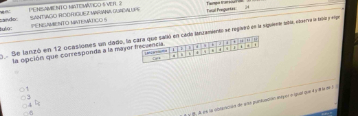 PENSAMIENTO MATEMÁTICO 5 VER. 2 Tempo transou138. (
sando: SANTIAGO ROD RIGUEZ MARIANA GUADALUPE Total Preguntas: 24
ulo: PENSAMIENTO MATEMÁTICO S
Se lanzó en 12 ocasiones un dado, lalanzamiento se registró en la siguiente tabla, observa la tabla y elige
la opción que corresponda a la mayo
1
3
y B. A es la obtención de una puntuación mayor o igual que 4 y 8 la de 3
4 R
6