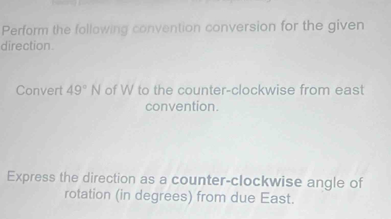 Perform the following convention conversion for the given 
direction. 
Convert 49°N of W to the counter-clockwise from east 
convention. 
Express the direction as a counter-clockwise angle of 
rotation (in degrees) from due East.