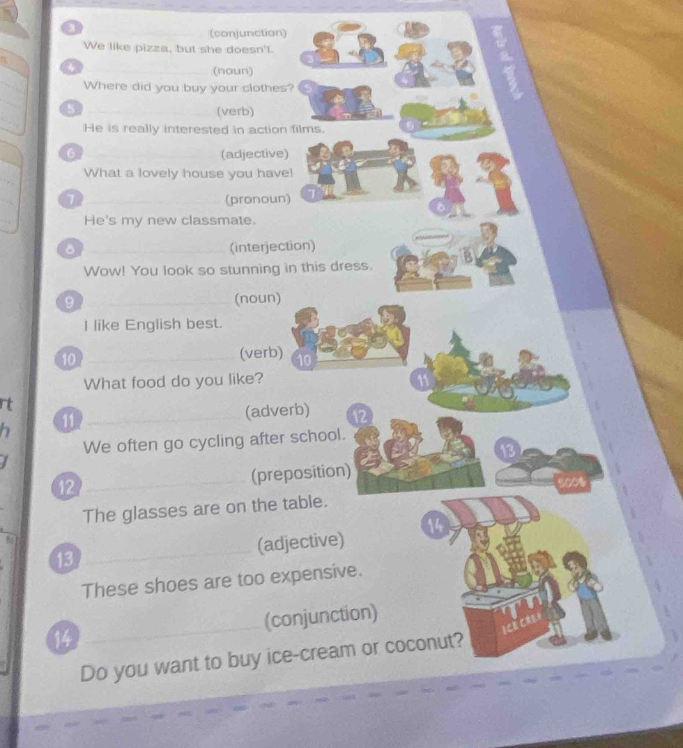 (conjunction) 
We like pizza, but she doesn't. 
4 _(noun) 
Where did you buy your clothes? 
_5 
_(verb) 
He is really interested in action films. 
6 (adjective) 
What a lovely house you have! 
7 (pronoun) 
He's my new classmate. 
8 (interjection) 
Wow! You look so stunning in this dress. 
9 (noun) 
I like English best. 
10 (verb) 10 
What food do you like? 
rt 
11 (adverb) 12 
We often go cycling after school. 
12 (preposition) 
The glasses are on the table. 
14 
13 (adjective) 
These shoes are too expensive. 
14 (conjunction) 
Do you want to buy ice-cream or coconut?