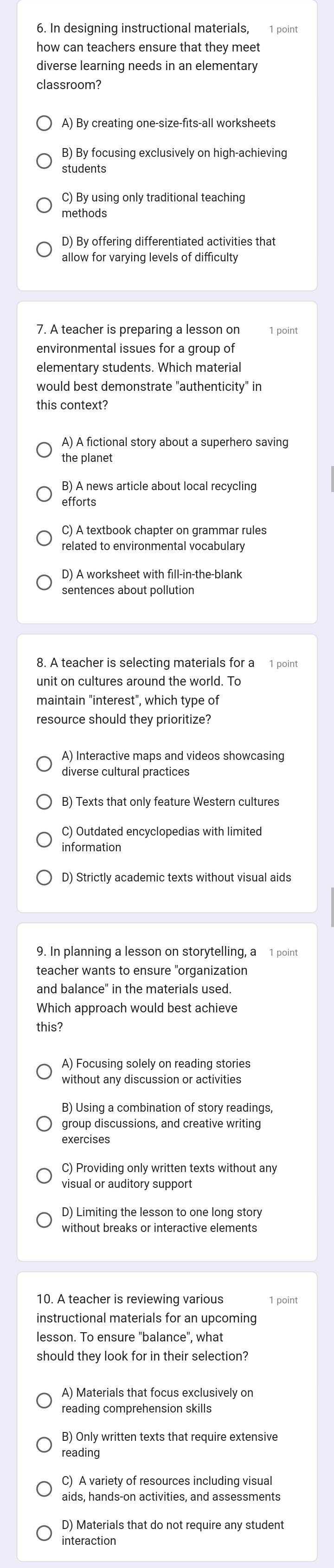 how can teachers ensure that they meet
diverse learning needs in an elementary
classroom?
A) By creating one-size-fits-all worksheets
B) By focusing exclusively on high-achieving
students
C) By using only traditional teaching
methods
D) By offering differentiated activities that
allow for varying levels of difficulty
1 point
environmental issues for a group of
elementary students. Which material
would best demonstrate "authenticity" in
this context?
A) A fictional story about a superhero saving
the planet
B) A news article about local recycling
efforts
related to environmental vocabulary
sentences about pollution
8. A teacher is selecting materials for a 1 point
maintain "interest", which type of
resource should they prioritize?
A) Interactive maps and videos showcasing
diverse cultural practices
B) Texts that only feature Western cultures
C) Outdated encyclopedias with limited
information
D) Strictly academic texts without visual aids
9. In planning a lesson on storytelling, a 1 point
teacher wants to ensure "organization
and balance" in the materials used.
Which approach would best achieve
this?
A) Focusing solely on reading stories
without any discussion or activities
B) Using a combination of story readings,
group discussions, and creative writing
exercises
C) Providing only written texts without any
visual or auditory support
D) Limiting the lesson to one long story
10. A teacher is reviewing various 1 point
instructional materials for an upcoming
lesson. To ensure "balance", what
should they look for in their selection?
reading comprehension skills
B) Only written texts that require extensive
reading
aids, hands-on activities, and assessments
D) Materials that do not require any student
interaction