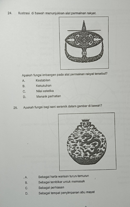 Ilustrasi di bawah menunjukkan alat permainan rakyat.
Apakah fungsi imbangan pada alat permainan rakyat tersebut?
A. Kestabilan
B. Kekukuhan
C. Nilai estetika
D. Menarik perhatian
25. Apakah fungsi bagi seni seramik dalam gambar di bawah?
. A. Sebagai harta warisan turun-temurun
B. Sebagai tembikar untuk memasak
C. Sebagai perhiasan
D. Sebagai tempat penyimpanan abu mayat