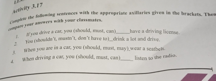 LESS 
Activity 3.17 
Complete the following sentences with the appropriate axillaries given in the brackets. Then 
compare your answers with your classmates. 
1. If you drive a car, you (should, must, can)_ have a driving license. 
2. You (shouldn’t, mustn’t, don’t have to)__drink a lot and drive. 
3. When you are in a car, you (should, must, may)_wear a seatbelt. 
4. When driving a car, you (should, must, can)_ listen to the radio.