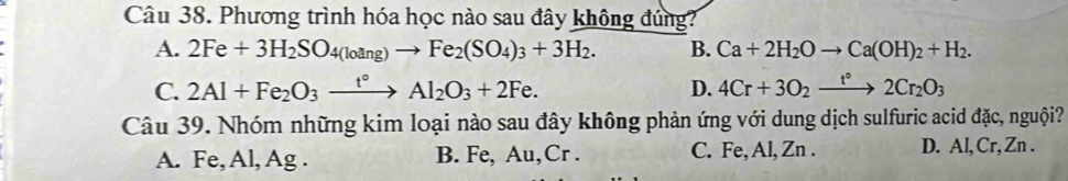 Phương trình hóa học nào sau đây không đúng?
A. 2Fe+3H_2SO_4(loang)to Fe_2(SO_4)_3+3H_2. B. Ca+2H_2Oto Ca(OH)_2+H_2.
C. 2Al+Fe_2O_3xrightarrow t°Al_2O_3+2Fe. D. 4Cr+3O_2xrightarrow t°2Cr_2O_3
Câu 39. Nhóm những kim loại nào sau đây không phản ứng với dung dịch sulfuric acid đặc, nguội?
A. Fe, Al, Ag. B. Fe, Au, Cr. C. Fe, Al, Zn. D. Al, Cr, Zn.