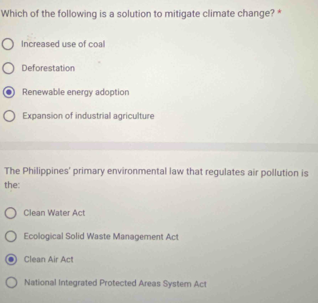 Which of the following is a solution to mitigate climate change? *
Increased use of coal
Deforestation
Renewable energy adoption
Expansion of industrial agriculture
The Philippines’ primary environmental law that regulates air pollution is
the:
Clean Water Act
Ecological Solid Waste Management Act
Clean Air Act
National Integrated Protected Areas System Act