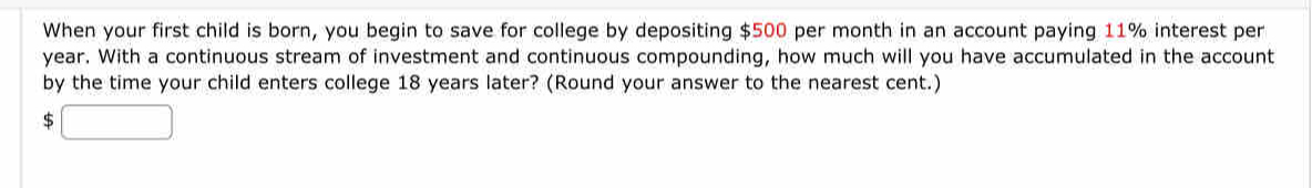 When your first child is born, you begin to save for college by depositing $500 per month in an account paying 11% interest per
year. With a continuous stream of investment and continuous compounding, how much will you have accumulated in the account 
by the time your child enters college 18 years later? (Round your answer to the nearest cent.) 
5 □