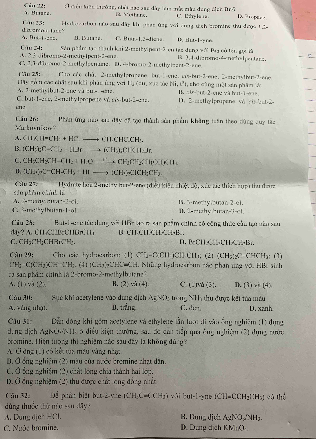 Ở điều kiện thường, chất nào sau đây làm mất màu dung dịch Br₂?
A. Butane. B. Methane. C. Ethylene. D. Propane.
Câu 23:  Hydrocarbon nào sau đây khi phản ứng với dung dịch bromine thu được 1,2-
dibromobutane?
A. But-1-ene. B. Butane. C. Buta-1,3-diene. D. But-1-yne.
Câu 24: Sản phầm tạo thành khi 2-methylpent-2-en tác dụng với Br₂ có tên gọi là
A. 2,3-dibromo-2-methylpent-2-ene. B. 3,4-dibromo-4-methylpentane.
C. 2,3-dibromo-2-methylpentane. D. 4-bromo-2-methylpent-2-ene.
Câu 25:  Cho các chất: 2-methylpropene, but-1-ene, cis-but-2-ene, 2-methylbut-2-ene.
Dãy gồm các chất sau khi phản ứng với H₂ (dư, xúc tác Ni, t^0) , cho cùng một sản phẩm là:
A. 2-methylbut-2-ene và but-1-ene. B. cis-but-2-ene và but-1-ene.
C. but-1-ene, 2-methylpropene và cis-but-2-ene. D. 2-methylpropene và cis-but-2-
ene.
Câu 26: Phản ứng nào sau đây đã tạo thành sản phẩm không tuân theo đúng quy tắc
Markovnikov?
A. CH_3CH=CH_2+HClto CH_3CHClCH_3.
B. (CH_3)_2C=CH_2+HBrto (CH_3)_2CHCH_2Br.
C. CH_3CH_2CH=CH_2+H_2Oxrightarrow H^+CH_3CH_2CH(OH)CH_3.
D. (CH_3)_2C=CH-CH_3+HIto (CH_3)_2CICH_2CH_3.
Câu 27:  Hydrate hóa 2-methylbut-2-ene (điều kiện nhiệt độ, xúc tác thích hợp) thu được
sản phẩm chính là
A. 2-methylbutan-2-ol. B. 3-methylbutan-2-ol.
C. 3-methylbutan-1-ol. D. 2-methylbutan-3-ol.
Câu 28: But-1-ene tác dụng với HBr tạo ra sản phầm chính có công thức cầu tạo nào sau
đây? A. CH₃CHBrCHBrCH₃. B. CH_3CH_2CH_2CH_2B 、
C. CH_3CH_2 CHBrCH₁. D. BrCH_2CH_2CH_2CH_2Br.
Câu 29: Cho các hydrocarbon: (1) CH_2=C(CH_3)CH_2CH_3; (2) (CH_3)_2C=C CHCH₃; (3)
CH_2=C(CH_3)CH=CH_2; (4) (CH_3)_2CHCequiv CH. Những hydrocarbon nào phản ứng với HBr sinh
ra sản phầm chính là 2-bromo-2-methylbutane?
A. (1) và (2). B. (2) va(4). C. (1)và (3). D. (3) và (4).
Câu 30: Sục khí acetylene vào dung dịch AgNO_3 trong NH3 thu được kết tủa màu
A. vàng nhạt. B. trắng. C. đen. D. xanh.
Câu 31: Dẫn dòng khí gồm acetylene và ethylene lần lượt đi vào ống nghiệm (1) đựng
dung dịch AgNO_3/NH_3 ở điều kiện thường, sau đó dẫn tiếp qua ống nghiệm (2) đựng nước
bromine. Hiện tượng thí nghiệm nào sau đây là không đúng?
A. Ở ống (1) có kết tủa màu vàng nhạt.
B. Ở ống nghiệm (2) màu của nước bromine nhạt dần.
C. Ở ống nghiệm (2) chất lỏng chia thành hai lớp.
D. Ở ống nghiệm (2) thu được chất lỏng đồng nhất.
Câu 32: Để phân biệt but-2-yne (CH_3Cequiv CCH_3) với but-1-yne (6 (CHequiv CCH_2CH_3) có thể
dùng thuốc thử nào sau đây?
A. Dung dịch HCl. B. Dung dịch AgNO_3/NH_3.
C. Nước bromine. D. Dung dịch KMnO_4.