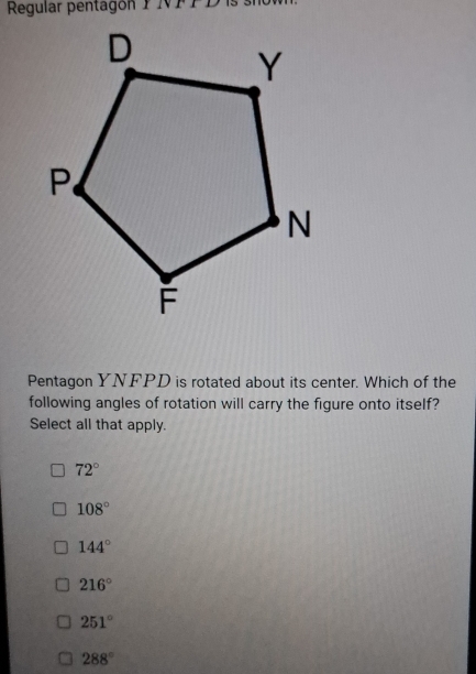 Regular pentagón P NFFD
Pentagon YNFPD is rotated about its center. Which of the
following angles of rotation will carry the figure onto itself?
Select all that apply.
72°
108°
144°
216°
251°
288°