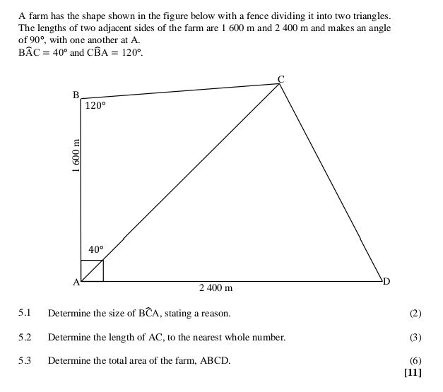 A farm has the shape shown in the figure below with a fence dividing it into two triangles.
The lengths of two adjacent sides of the farm are 1 600 m and 2 400 m and makes an angle
of 90° , with one another at A.
Bwidehat AC=40° and Cwidehat BA=120°.
5.1 Determine the size of Bwidehat CA , stating a reason. (2)
5.2 Determine the length of AC, to the nearest whole number. (3)
5.3 Determine the total area of the farm, ABCD. (6)
[11]