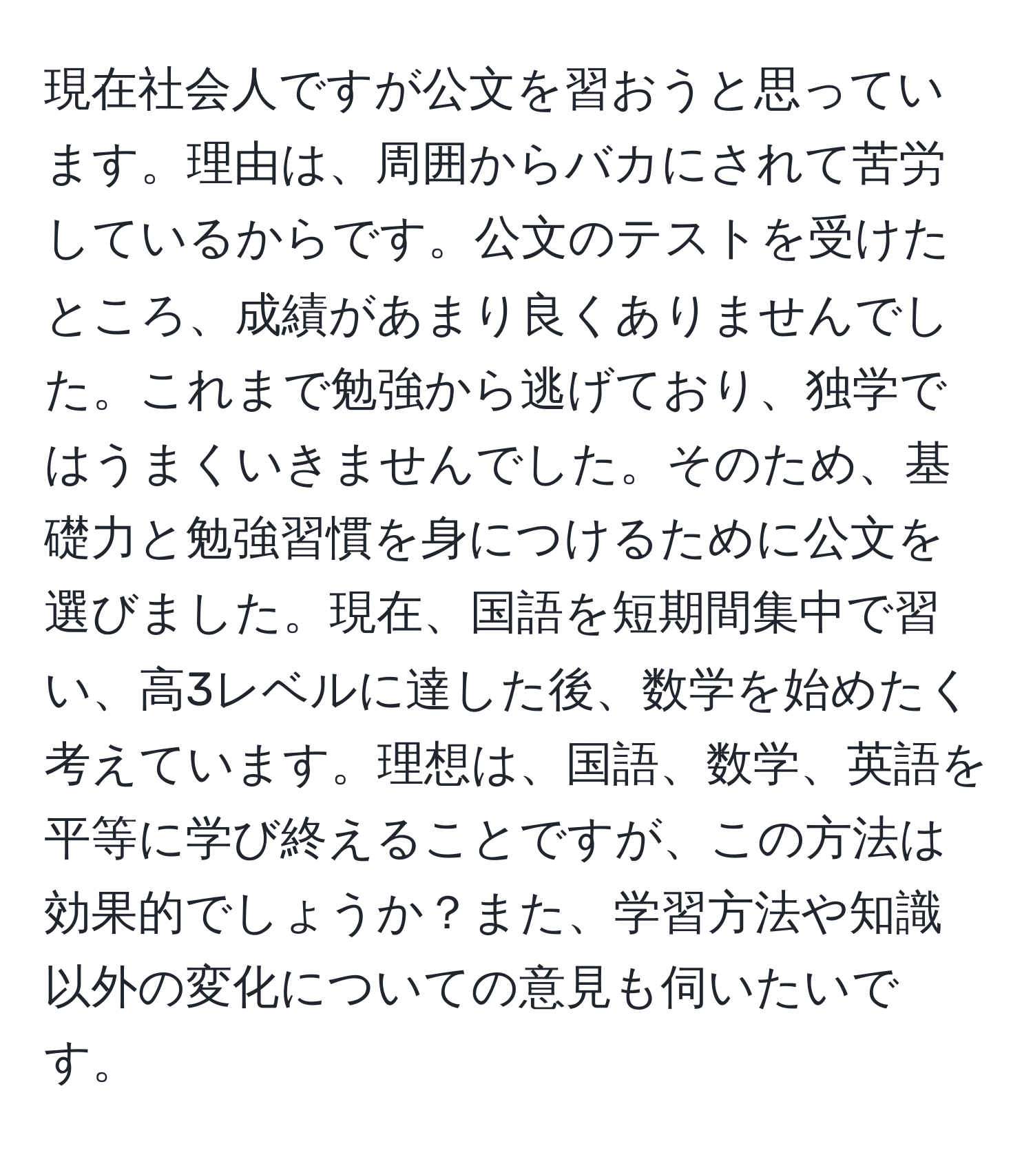 現在社会人ですが公文を習おうと思っています。理由は、周囲からバカにされて苦労しているからです。公文のテストを受けたところ、成績があまり良くありませんでした。これまで勉強から逃げており、独学ではうまくいきませんでした。そのため、基礎力と勉強習慣を身につけるために公文を選びました。現在、国語を短期間集中で習い、高3レベルに達した後、数学を始めたく考えています。理想は、国語、数学、英語を平等に学び終えることですが、この方法は効果的でしょうか？また、学習方法や知識以外の変化についての意見も伺いたいです。