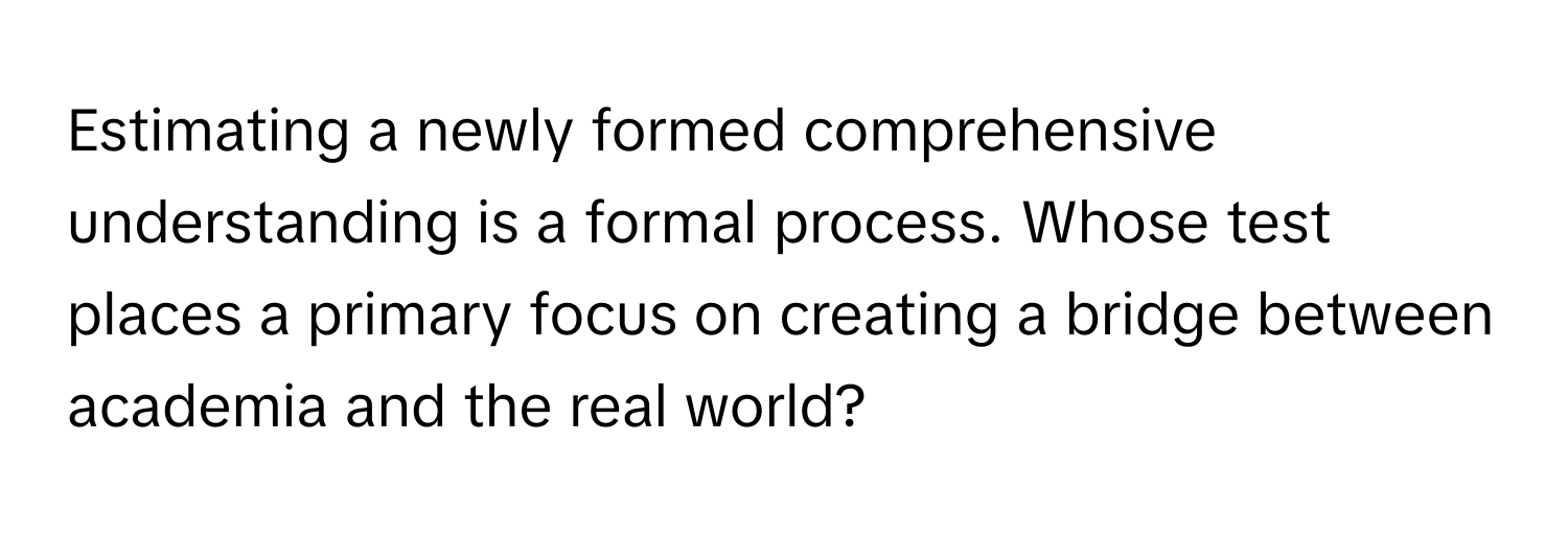 Estimating a newly formed comprehensive understanding is a formal process. Whose test places a primary focus on creating a bridge between academia and the real world?