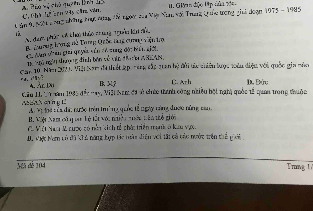 A. Bảo vệ chủ quyên lãnh thỏ.
D. Giành độc lập dân tộc.
C. Phá thế bao vây cấm vận.
Câu 9. Một trong những hoạt động đối ngoại của Việt Nam với Trung Quốc trong giai đoạn 1975-1985
là
A. đàm phán về khai thác chung nguồn khí đốt.
B. thương lượng để Trung Quốc tăng cường viện trợ.
C. đàm phán giải quyết vấn đề xung đột biên giới.
D. hội nghị thượng đinh bàn về vấn đề của ASEAN.
Cầu 10. Năm 2023, Việt Nam đã thiết lập, nâng cấp quan hệ đối tác chiến lược toàn diện với quốc gia nào
sau đây?
A. Ấn Độ. B. Mỹ. C. Anh. D. Đức.
Câu 11. Từ năm 1986 đến nay, Việt Nam đã tổ chức thành công nhiều hội nghị quốc tế quan trọng thuộc
ASEAN chứng tỏ
A. Vị thế của đất nước trên trường quốc tế ngày càng được nâng cao.
B. Việt Nam có quan hệ tốt với nhiều nước trên thế giới.
C. Việt Nam là nước có nền kinh tế phát triển mạnh ở khu vực.
D. Việt Nam có đủ khả năng hợp tác toàn diện với tất cả các nước trên thế giới .
Mã đề 104 Trang 1/