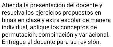 Atienda la presentación del docente y 
resuelva los ejercicios propuestos en 
binas en clase y extra escolar de manera 
individual, aplique los conceptos de 
permutación, combinación y variacional. 
Entregue al docente para su revislón.