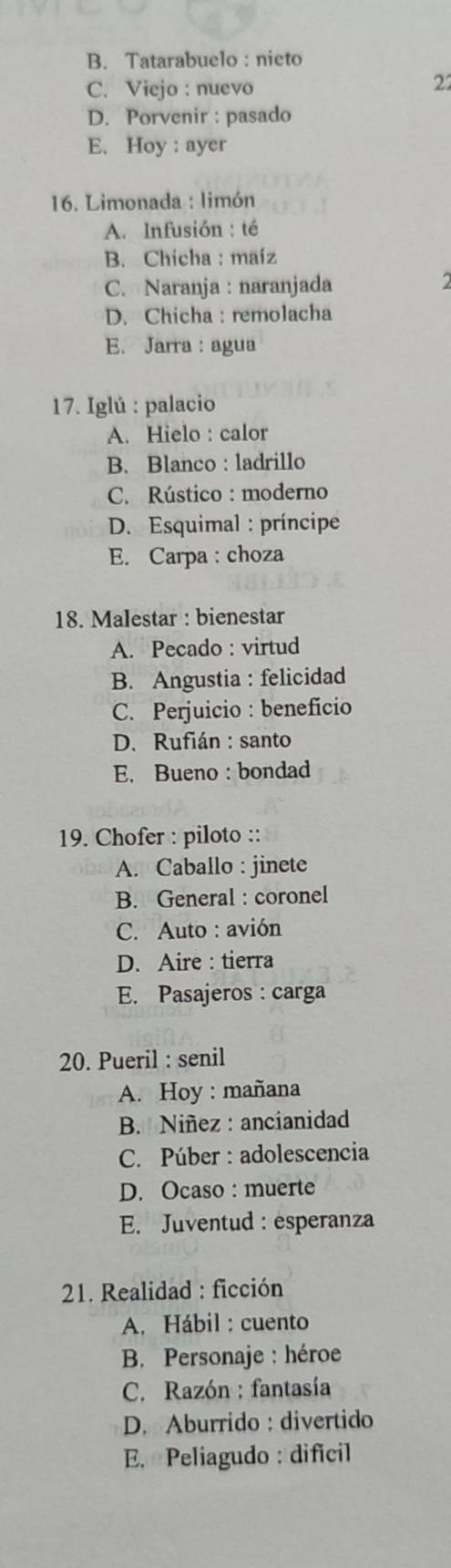 B. Tatarabuelo: nieto
C. Viejo : nuevo
22
D. Porvenir : pasado
E. Hoy : ayer
16. Limonada : limón
A. Infusión : té
B. Chicha : maíz
C. Naranja : naranjada
D. Chicha : remolacha
E. Jarra : agua
17. Iglú : palacio
A. Hielo : calor
B. Blanco : ladrillo
C. Rústico : moderno
D. Esquimal : príncipe
E. Carpa : choza
18. Malestar : bienestar
A. Pecado : virtud
B. Angustia : felicidad
C. Perjuicio : beneficio
D. Rufián : santo
E. Bueno : bondad
19. Chofer : piloto ::
A. Caballo : jinete
B. General : coronel
C. Auto : avión
D. Aire : tierra
E. Pasajeros : carga
20. Pueril : senil
A. Hoy : mañana
B. Niñez : ancianidad
C. Púber : adolescencia
D. Ocaso : muerte
E. Juventud : esperanza
21. Realidad : ficción
A. Hábil : cuento
B. Personaje : héroe
C. Razón : fantasía
D. Aburrido : divertido
E. Peliagudo : dificil