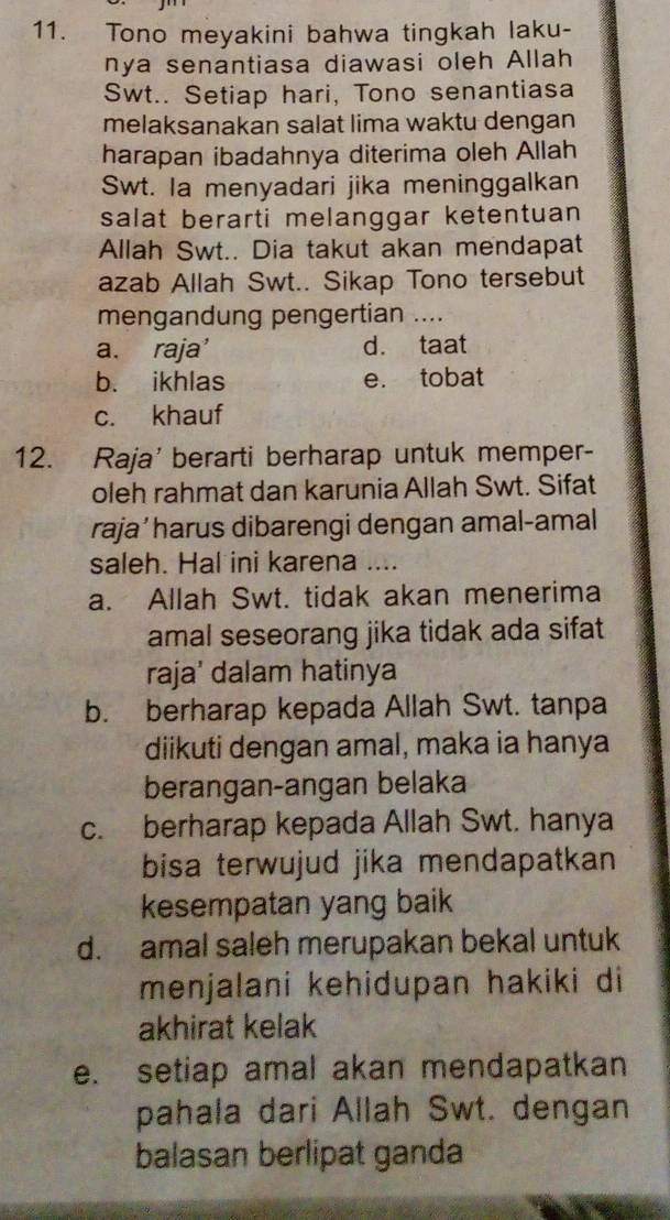 Tono meyakini bahwa tingkah laku-
nya senantiasa diawasi oleh Allah
Swt.. Setiap hari, Tono senantiasa
melaksanakan salat lima waktu dengan
harapan ibadahnya diterima oleh Allah
Swt. Ia menyadari jika meninggalkan
salat berarti melanggar ketentuan 
Allah Swt.. Dia takut akan mendapat
azab Allah Swt.. Sikap Tono tersebut
mengandung pengertian ....
a. raja' d. taat
b. ikhlas e. tobat
c. khauf
12. Raja' berarti berharap untuk memper-
oleh rahmat dan karunia Allah Swt. Sifat
raja’harus dibarengi dengan amal-amal
saleh. Hal ini karena ....
a. Allah Swt. tidak akan menerima
amal seseorang jika tidak ada sifat
raja' dalam hatinya
b. berharap kepada Allah Swt. tanpa
diikuti dengan amal, maka ia hanya
berangan-angan belaka
c. berharap kepada Allah Swt. hanya
bisa terwujud jika mendapatkan
kesempatan yang baik
d. amal saleh merupakan bekal untuk
menjalani kehidupan hakiki di
akhirat kelak
e. setiap amal akan mendapatkan
pahala dari Allah Swt. dengan
balasan berlipat ganda