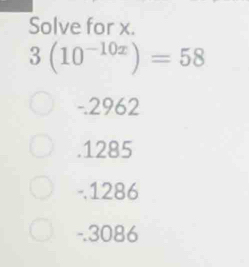 Solve for x.
3(10^(-10x))=58
-.2962 . 1285
-. 1286
-.3086