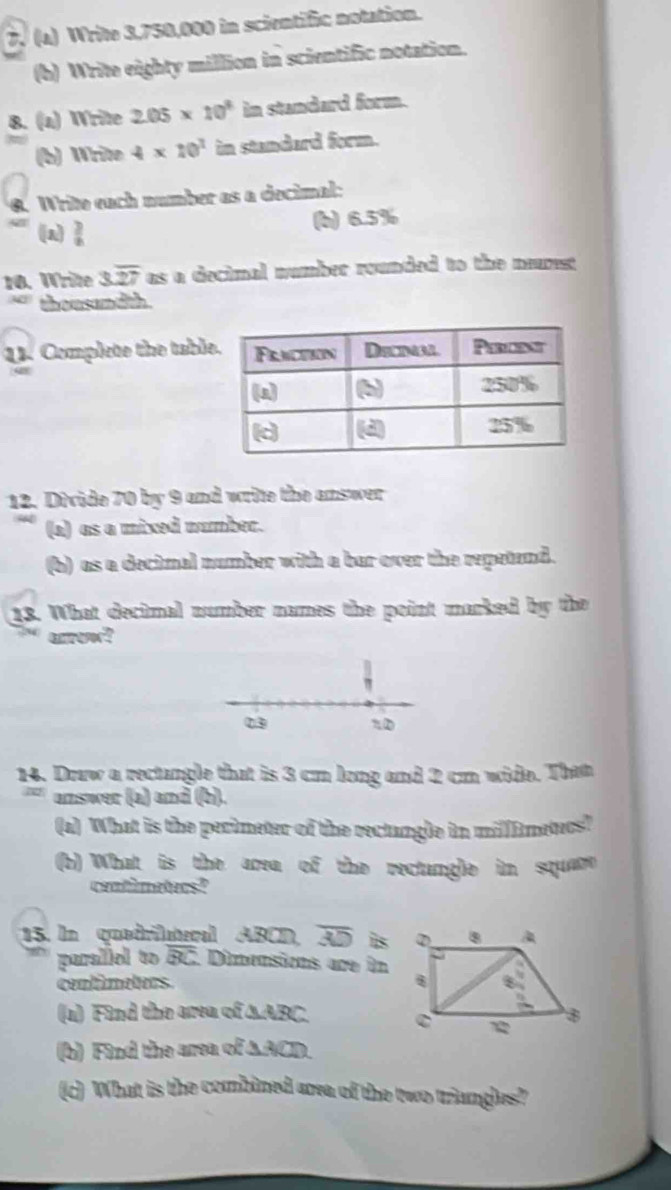 Write 3,750,000 in scientific notation.
(b) Write eighty million in scientific notation.
8. (a) Write 2.05* 10^3 in standard form.
(b) Write 4* 10^1 in standard form.
8. Write each number as a decimal:
(n (b) 6.5%
10. Write 3overline 27 as a decimal number rounded to the nerest
thousandth.
3. Complete the tabl
12. Divide 70 by 9 and write the answer
(a) as a mixed number.
(b) as a decimal number with a bar over the repetend.
13. What decimal number names the point marked by the
uo?
03 %0
14. Draw a rectangle that is 3 cm long and 2 cm wide. Tham
answer (a) and (b).
(a) What is the perimeter of the rectangle in milffimetucs?
(b) What is the area of the rectangle in square
centimeters?
15. In quedrileral ABCD overline AD is
paraliel to overline BC Dimensions are in
centimeters. 
(a) Find the area of ∆ABC. 
(b) Find the area of ∆ACD.
(c) What is the combined area of the two triangles?