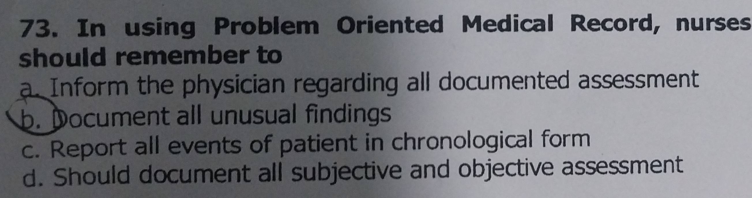 In using Problem Oriented Medical Record, nurses
should remember to
a. Inform the physician regarding all documented assessment
b. Document all unusual findings
c. Report all events of patient in chronological form
d. Should document all subjective and objective assessment