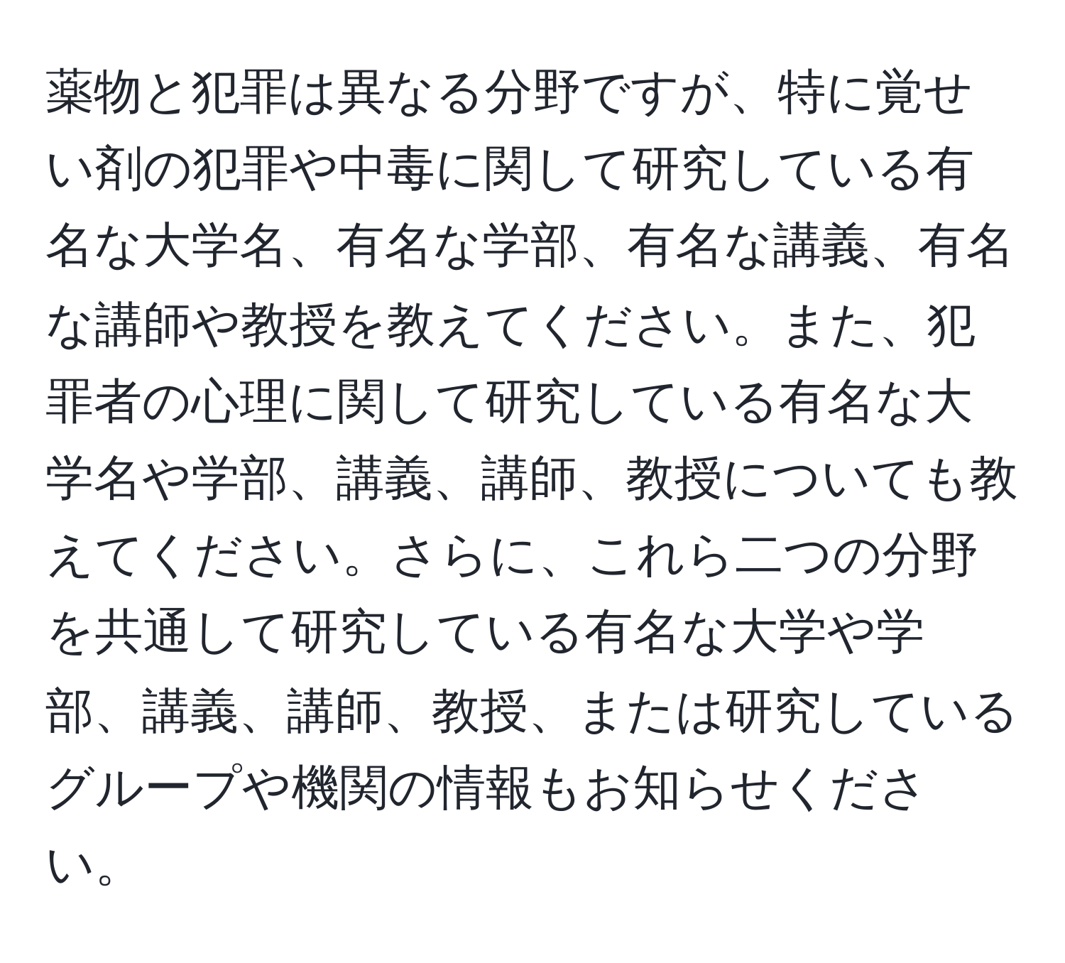 薬物と犯罪は異なる分野ですが、特に覚せい剤の犯罪や中毒に関して研究している有名な大学名、有名な学部、有名な講義、有名な講師や教授を教えてください。また、犯罪者の心理に関して研究している有名な大学名や学部、講義、講師、教授についても教えてください。さらに、これら二つの分野を共通して研究している有名な大学や学部、講義、講師、教授、または研究しているグループや機関の情報もお知らせください。