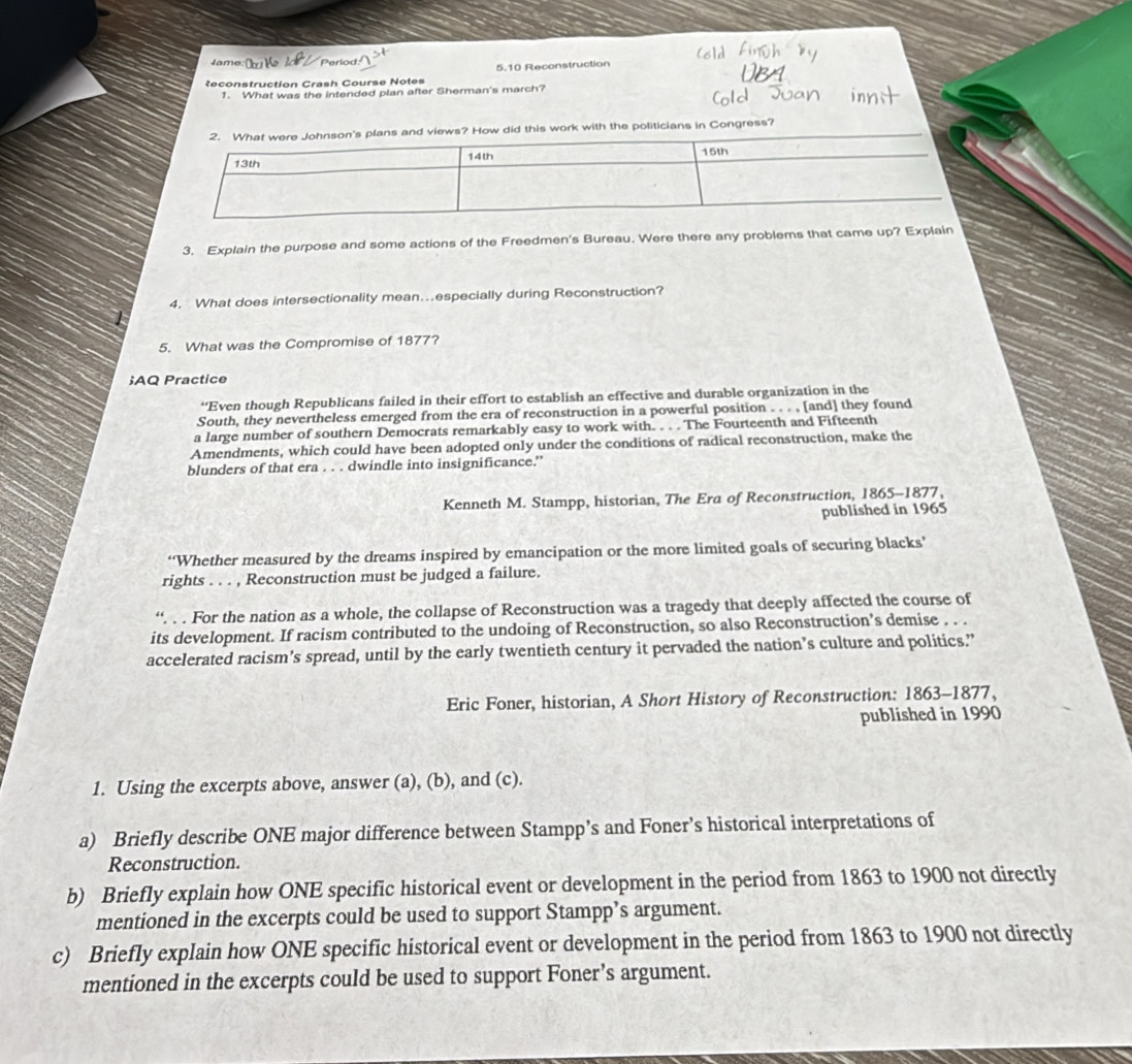 Jame 
Reconstruction Crash Course Notes 5.10 Reconstruction 
1. What was the intended plan after Sherman's march? 
ans and views? How did this work with the politicians in Congress? 
3. Explain the purpose and some actions of the Freedmen's Bureau. Were there any problems that came up? Explain 
4. What does intersectionality mean…..especially during Reconstruction? 
5. What was the Compromise of 1877? 
;AQ Practice 
“Even though Republicans failed in their effort to establish an effective and durable organization in the 
South, they nevertheless emerged from the era of reconstruction in a powerful position . . . , [and] they found 
a large number of southern Democrats remarkably easy to work with. . . . The Fourteenth and Fifteenth 
Amendments, which could have been adopted only under the conditions of radical reconstruction, make the 
blunders of that era . . . dwindle into insignificance.” 
Kenneth M. Stampp, historian, The Era of Reconstruction, 1865-1877, 
published in 1965 
“Whether measured by the dreams inspired by emancipation or the more limited goals of securing blacks’ 
rights . . . , Reconstruction must be judged a failure. 
“. . . For the nation as a whole, the collapse of Reconstruction was a tragedy that deeply affected the course of 
its development. If racism contributed to the undoing of Reconstruction, so also Reconstruction’s demise . . . 
accelerated racism’s spread, until by the early twentieth century it pervaded the nation’s culture and politics.”’ 
Eric Foner, historian, A Short History of Reconstruction: 1863-1877, 
published in 1990 
1. Using the excerpts above, answer (a), (b), and (c). 
a) Briefly describe ONE major difference between Stampp’s and Foner’s historical interpretations of 
Reconstruction. 
b) Briefly explain how ONE specific historical event or development in the period from 1863 to 1900 not directly 
mentioned in the excerpts could be used to support Stampp’s argument. 
c) Briefly explain how ONE specific historical event or development in the period from 1863 to 1900 not directly 
mentioned in the excerpts could be used to support Foner’s argument.