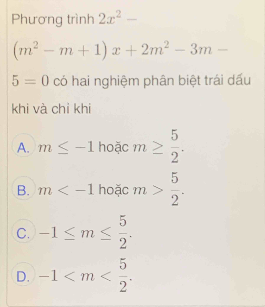 Phương trình 2x^2-
(m^2-m+1)x+2m^2-3m-
5=0 có hai nghiệm phân biệt trái dấu
khi và chỉ khi
A. m≤ -1 hoặc m≥  5/2 .
B. m hoặc m> 5/2 .
C. -1≤ m≤  5/2 .
D. -1 .