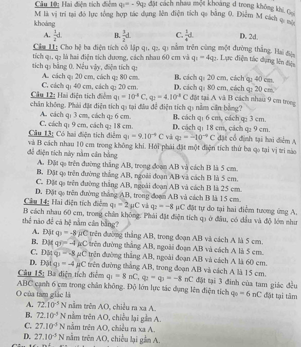 Hai điện tích điểm q_1=-9q_2 đặt cảch nhau một khoảng d trong không khí. Gọi
M là vị trí tại đó lực tổng hợp tác dụng lên điện tích qo bằng 0. Điểm M cách qi một
khoảng
A.  1/2 d. B.  3/2 d. C.  1/4 d. D. 2d.
Câu 11: Cho hệ ba điện tích cô lập q1, q2, q3 nằm trên cùng một đường thắng. Hai điện
tích q1, q2 là hai điện tích dương, cách nhau 60 cm và q_1=4q_2. Lực điện tác dụng lên điện
tích q3 bằng 0. Nếu vậy, điện tích q2
A. cách qī 20 cm, cách q_2 80 cm. B. cách q1 20 cm, cách q2 40 cm.
C. cách qí 40 cm, cách q_2 20 cm. D. cách q1 80 cm, cách q2 20 cm.
Câu 12: Hai điện tích điểm q_1=10^(-8)C,q_2=4.10^(-8)C đặt tại A và B cách nhau 9 cm trong
chân không. Phải đặt điện tích q3 tại đầu để điện tích q3 nằm cân bằng?
A. cách q1 3 cm, cách q2 6 cm. B. cách q1 6 cm, cách 923cm
C. cách q1 9 cm, cách q₂ 18 cm. D. cách qí 18 cm, cách q_29cm.
Câu 13: Có hai điện tích điểm q_1=9.10^(-9)C và q_2=-10^(-9)C đặt t cổ định tại hai điểm A
và B cách nhau 10 cm trong không khí. Hỏi phải đặt một điện tích thứ ba qo tại vị trí nào
để điện tích này nằm cân bằng
A. Đặt qo trên đường thẳng AB, trong đoạn AB và cách B là 5 cm.
B. Đặt qo trên đường thẳng AB, ngoài đoạn AB và cách B là 5 cm.
C. Đặt qo trên đường thẳng AB, ngoài đoạn AB và cách B là 25 cm.
D. Đặt q trên đường thắng AB, trong đoạn AB và cách B là 15 cm.
Câu 14: Hai điện tích điểm q_1=2mu C và q_2=-8 C đặt tự do tại hai điểm tương ứng A, 1
B cách nhau 60 cm, trong chân không. Phải đặt điện tích □ 3 ở đầu, có dầu và độ lớn như
thể nào để cả hệ nằm cân bằng?
A. Đặt q_3=-8 μC trên đường thẳng AB, trong đoạn AB và cách A là 5 cm.
B. Đặt q_3=-4 μC trên đường thẳng AB, ngoài đoạn AB và cách A là 5 cm.
C. Đặt q_3=-8 μC trên đường thẳng AB, ngoài đoạn AB và cách A là 60 cm.
D. Đặt q_3=-4mu C trên đường thẳng AB, trong đoạn AB và cách A là 15 cm.
Câu 15: Ba điện tích điểm q_1=8nC,q_2=q_3=-8nC đặt tại 3 đinh của tam giác đều
ABC cạnh 6 cm trong chân không. Độ lớn lực tác dụng lên điện tích
O của tam giác là q_0=6nC đặt tại tâm
A. 72.10^(-5)N nằm trên AO, chiều ra xa A.
B. 72.10^(-5)N nằm trên AO, chiều lại gần A.
C. 27.10^(-5)N nằm trên AO, chiều ra xa A.
D. 27.10^(-5)N nằm trên AO, chiều lại gần A.