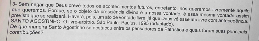 3- Sem negar que Deus prevê todos os acontecimentos futuros, entretanto, nós queremos livremente aquilo 
que queremos. Porque, se o objeto da presciência divina é a nossa vontade, é essa mesma vontade assim 
prevista que se realizará. Haverá, pois, um ato de vontade livre, já que Deus vê esse ato livre com antecedência. 
SANTO AGOSTINHO. O livre-arbítrio. São Paulo: Paulus, 1995 (adaptado). 
De que maneira Santo Agostinho se destacou entre os pensadores da Patrística e quais foram suas principais 
contribuições?