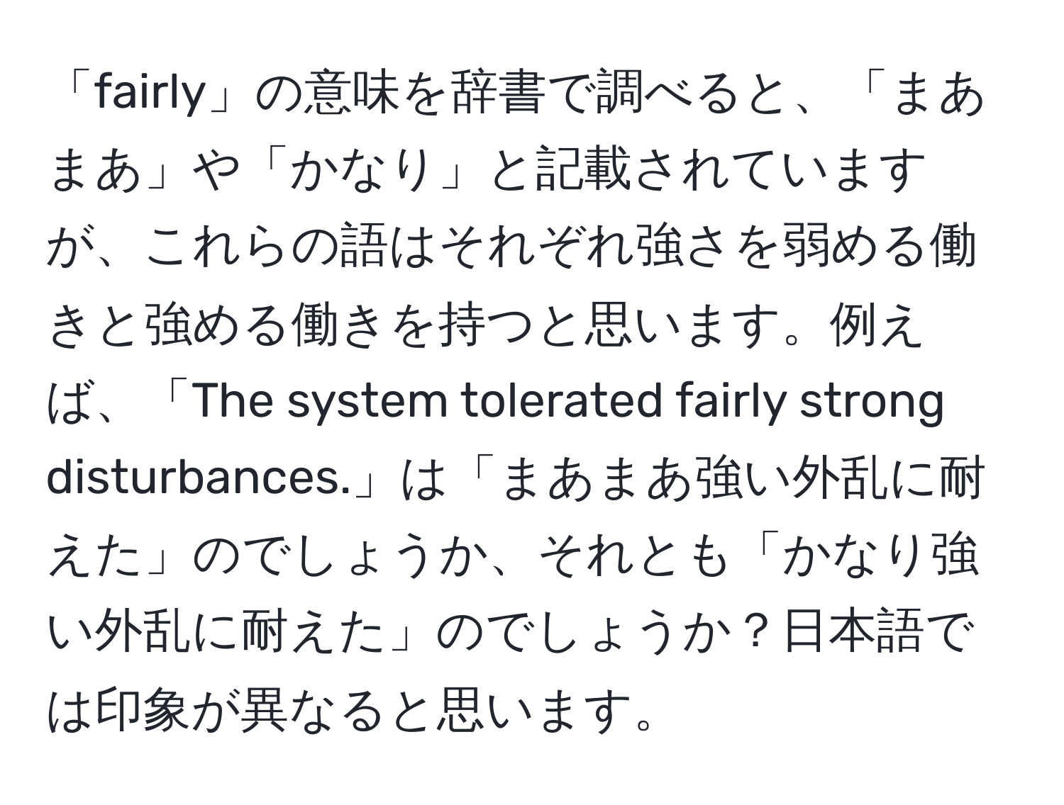 「fairly」の意味を辞書で調べると、「まあまあ」や「かなり」と記載されていますが、これらの語はそれぞれ強さを弱める働きと強める働きを持つと思います。例えば、「The system tolerated fairly strong disturbances.」は「まあまあ強い外乱に耐えた」のでしょうか、それとも「かなり強い外乱に耐えた」のでしょうか？日本語では印象が異なると思います。