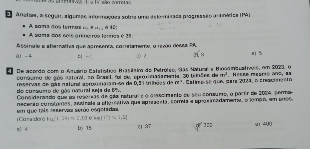 mente as afirmátivas III e IV são corretas.
O Analise, a seguir, algumas informações sobre uma determinada progressão aritmética (PA).
A soma dos termos a_5 e a_11 é 40;
A soma dos seis primeiros termos é 39.
Assinale a alternativa que apresenta, corretamente, a razão dessa PA.
a) -4 b) -1 c) 2 d) 3 e) 5
4 De acordo com o Anuário Estatístico Brasileiro do Petróleo, Gás Natural e Biocombustíveis, em 2023, o
consumo de gás natural, no Brasil, foi de, aproximadamente, 30 bilhões de m^3. Nesse mesmo ano, as
reservas de gás natural aproximaram-se de 0,51 trilhões de m^3. Estima-se que, para 2024, o crescimento
do consumo de gás natural seja de 8%.
Considerando que as reservas de gás natural e o crescimento de seu consumo, a partir de 2024, perma-
necerão constantes, assinale a alternativa que apresenta, correta e aproximadamente, o tempo, em anos,
em que tais reservas serão esgotadas.
(Considere log (1,08)approx 0,03elog (17)approx 1,2)
a) 4 b) 18 c) 37 d) 300 e) 400