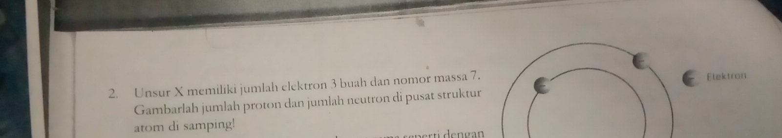 Unsur X memiliki jumlah elektron 3 buah dan nomor massa 7. Elektron 
Gambarlah jumlah proton dan jumlah neutron di pusat struktur 
atom di samping! 
t dengan