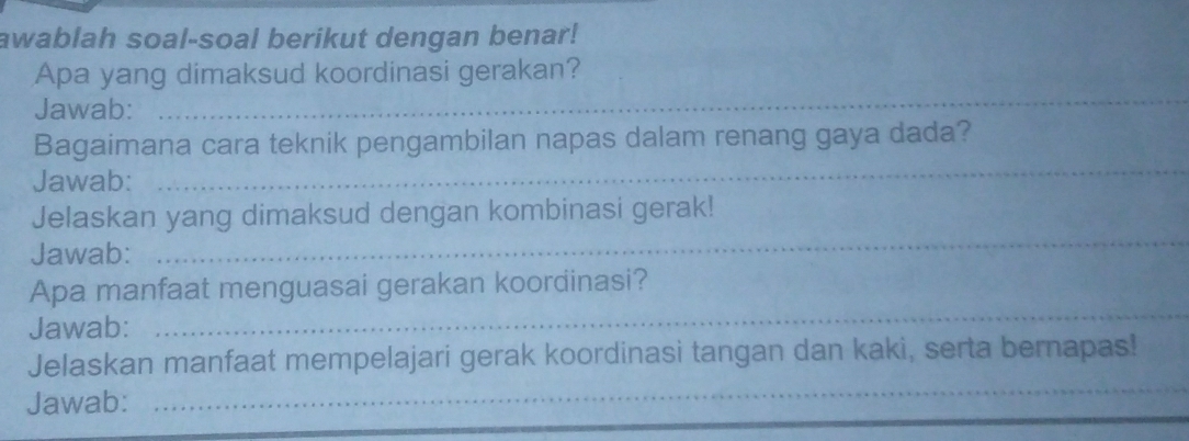 awablah soal-soal berikut dengan benar! 
_ 
Apa yang dimaksud koordinasi gerakan? 
Jawab: 
_ 
Bagaimana cara teknik pengambilan napas dalam renang gaya dada? 
Jawab: 
Jelaskan yang dimaksud dengan kombinasi gerak! 
Jawab: 
_ 
Apa manfaat menguasai gerakan koordinasi? 
Jawab: 
_ 
Jelaskan manfaat mempelajari gerak koordinasi tangan dan kaki, serta bernapas! 
Jawab: 
_